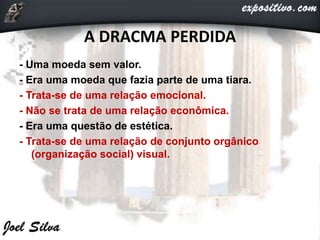 A DRACMA PERDIDA
- Uma moeda sem valor.
- Era uma moeda que fazia parte de uma tiara.
- Trata-se de uma relação emocional.
- Não se trata de uma relação econômica.
- Era uma questão de estética.
- Trata-se de uma relação de conjunto orgânico
(organização social) visual.
 