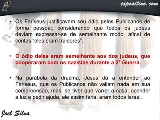• Os Fariseus justificavam seu ódio pelos Publicanos de
forma pessoal, considerando que todos os judeus
deviam expressar-se de semelhante modo, afinal de
contas “eles eram traidores”.
• O ódio deles eram semelhante aos dos judeus, que
cooperaram com os nazistas durante a 2ª Guerra.
• Na parábola da dracma, Jesus dá a entender ao
Fariseus, que os Publicanos não valiam nada em sua
compreensão, mas, se tiver que varrer a casa, acender
a luz e pedir ajuda, ele assim faria, eram todos Israel.
 