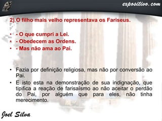 2) O filho mais velho representava os Fariseus.
• - O que cumpri a Lei.
• - Obedecem as Ordens.
• - Mas não ama ao Pai.
• Fazia por definição religiosa, mas não por conversão ao
Pai.
• E isto esta na demonstração de sua indignação, que
tipifica a reação de farisaísmo ao não aceitar o perdão
do Pai, por alguém que para eles, não tinha
merecimento.
 