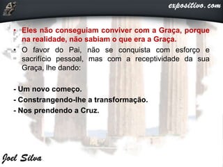 • Eles não conseguiam conviver com a Graça, porque
na realidade, não sabiam o que era a Graça.
• O favor do Pai, não se conquista com esforço e
sacrifício pessoal, mas com a receptividade da sua
Graça, lhe dando:
- Um novo começo.
- Constrangendo-lhe a transformação.
- Nos prendendo a Cruz.
 