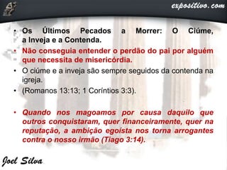 • Os Últimos Pecados a Morrer: O Ciúme,
a Inveja e a Contenda.
• Não conseguia entender o perdão do pai por alguém
que necessita de misericórdia.
• O ciúme e a inveja são sempre seguidos da contenda na
igreja.
• (Romanos 13:13; 1 Coríntios 3:3).
• Quando nos magoamos por causa daquilo que
outros conquistaram, quer financeiramente, quer na
reputação, a ambição egoísta nos torna arrogantes
contra o nosso irmão (Tiago 3:14).
 