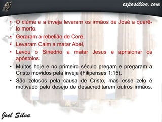 • O ciúme e a inveja levaram os irmãos de José a querê-
lo morto.
• Geraram a rebelião de Coré,
• Levaram Caim a matar Abel,
• Levou o Sinédrio a matar Jesus e aprisionar os
apóstolos.
• Muitos hoje e no primeiro século pregam e pregaram a
Cristo movidos pela inveja (Filipenses 1:15).
• São zelosos pela causa de Cristo, mas esse zelo é
motivado pelo desejo de desacreditarem outros irmãos.
 