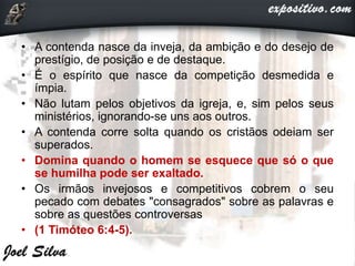 • A contenda nasce da inveja, da ambição e do desejo de
prestígio, de posição e de destaque.
• É o espírito que nasce da competição desmedida e
ímpia.
• Não lutam pelos objetivos da igreja, e, sim pelos seus
ministérios, ignorando-se uns aos outros.
• A contenda corre solta quando os cristãos odeiam ser
superados.
• Domina quando o homem se esquece que só o que
se humilha pode ser exaltado.
• Os irmãos invejosos e competitivos cobrem o seu
pecado com debates "consagrados" sobre as palavras e
sobre as questões controversas
• (1 Timóteo 6:4-5).
 