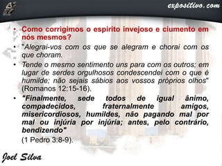 • Como corrigimos o espírito invejoso e ciumento em
nós mesmos?
• "Alegrai-vos com os que se alegram e chorai com os
que choram.
• Tende o mesmo sentimento uns para com os outros; em
lugar de serdes orgulhosos condescendei com o que é
humilde; não sejais sábios aos vossos próprios olhos"
(Romanos 12:15-16).
• "Finalmente, sede todos de igual ânimo,
compadecidos, fraternalmente amigos,
misericordiosos, humildes, não pagando mal por
mal ou injúria por injúria; antes, pelo contrário,
bendizendo"
(1 Pedro 3:8-9).
 