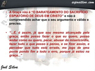 • A Graça não é “O BARATEAMENTO DO SACRIFÍCIO
ESPIATÓRIO DE DEUS EM CRISTO” e não é
compreendido achar que o seu argumento e válido e
preciso.
• “...É, é assim, já que sou mesmo alcançado pela
graça, então posso fazer o que eu quero, posso
andar como eu quero, pecar, abusar da misericórdia,
fazer tudo o que posso e penso, e se fizer assim, e
perceber que tudo está errado, me jogo de uma
ponte pondo fim a todo o erro, porque já estou na
graça...”
 