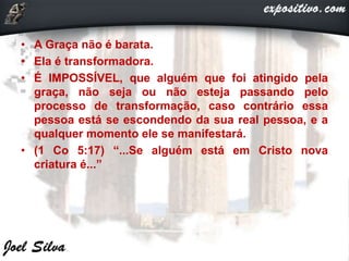 • A Graça não é barata.
• Ela é transformadora.
• É IMPOSSÍVEL, que alguém que foi atingido pela
graça, não seja ou não esteja passando pelo
processo de transformação, caso contrário essa
pessoa está se escondendo da sua real pessoa, e a
qualquer momento ele se manifestará.
• (1 Co 5:17) “...Se alguém está em Cristo nova
criatura é...”
 