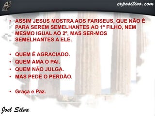 • ASSIM JESUS MOSTRA AOS FARISEUS, QUE NÃO É
PARA SEREM SEMELHANTES AO 1º FILHO, NEM
MESMO IGUAL AO 2º, MAS SER-MOS
SEMELHANTES A ELE.
• QUEM É AGRACIADO.
• QUEM AMA O PAI.
• QUEM NÃO JULGA.
• MAS PEDE O PERDÃO.
• Graça e Paz.
 