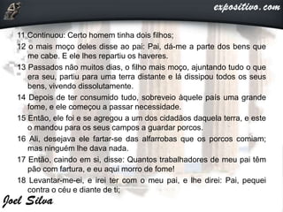11 Continuou: Certo homem tinha dois filhos;
12 o mais moço deles disse ao pai: Pai, dá-me a parte dos bens que
me cabe. E ele lhes repartiu os haveres.
13 Passados não muitos dias, o filho mais moço, ajuntando tudo o que
era seu, partiu para uma terra distante e lá dissipou todos os seus
bens, vivendo dissolutamente.
14 Depois de ter consumido tudo, sobreveio àquele país uma grande
fome, e ele começou a passar necessidade.
15 Então, ele foi e se agregou a um dos cidadãos daquela terra, e este
o mandou para os seus campos a guardar porcos.
16 Ali, desejava ele fartar-se das alfarrobas que os porcos comiam;
mas ninguém lhe dava nada.
17 Então, caindo em si, disse: Quantos trabalhadores de meu pai têm
pão com fartura, e eu aqui morro de fome!
18 Levantar-me-ei, e irei ter com o meu pai, e lhe direi: Pai, pequei
contra o céu e diante de ti;
 