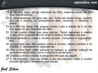 19 já não sou digno de ser chamado teu filho; trata-me como um dos
teus trabalhadores.
20 E, levantando-se, foi para seu pai. Vinha ele ainda longe, quando
seu pai o avistou, e, compadecido dele, correndo, o abraçou, e
beijou.
21 E o filho lhe disse: Pai, pequei contra o céu e diante de ti; já não
sou digno de ser chamado teu filho.
22 O pai, porém, disse aos seus servos: Trazei depressa a melhor
roupa, vesti-o, ponde-lhe um anel no dedo e sandálias nos pés;
23 trazei também e matai o novilho cevado. Comamos e regozijemo-
nos,
24 porque este meu filho estava morto e reviveu, estava perdido e foi
achado. E começaram a regozijar-se.
25 Ora, o filho mais velho estivera no campo; e, quando voltava, ao
aproximar-se da casa, ouviu a música e as danças.
26 Chamou um dos criados e perguntou-lhe que era aquilo.
27 E ele informou: Veio teu irmão, e teu pai mandou matar o novilho
cevado, porque o recuperou com saúde.
 