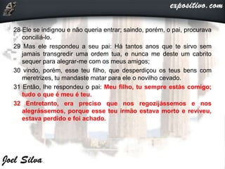 28 Ele se indignou e não queria entrar; saindo, porém, o pai, procurava
conciliá-lo.
29 Mas ele respondeu a seu pai: Há tantos anos que te sirvo sem
jamais transgredir uma ordem tua, e nunca me deste um cabrito
sequer para alegrar-me com os meus amigos;
30 vindo, porém, esse teu filho, que desperdiçou os teus bens com
meretrizes, tu mandaste matar para ele o novilho cevado.
31 Então, lhe respondeu o pai: Meu filho, tu sempre estás comigo;
tudo o que é meu é teu.
32 Entretanto, era preciso que nos regozijássemos e nos
alegrássemos, porque esse teu irmão estava morto e reviveu,
estava perdido e foi achado.
 