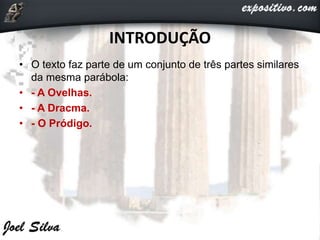 INTRODUÇÃO
• O texto faz parte de um conjunto de três partes similares
da mesma parábola:
• - A Ovelhas.
• - A Dracma.
• - O Pródigo.
 