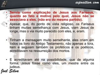 • Servia como explicação de Jesus aos Fariseus,
quanto ao fato e motivo pelo qual, Jesus não se
associava a eles. (não era do mesmo partido).
• Apesar, que, do ponto de vista religioso, os Fariseus
tinham muitas semelhança com Jesus, viam Jesus de
longe, mas o via muito parecido com eles, e, eram.
• Tinham a mensagem muito semelhante, eles criam em
todos os livro do Antigo Testamento, não apenas a tora,
liam e seguiam também os proféticos e os poéticos,
acreditavam na ressurreição dos mortos.
• E acreditavam até na possibilidade, que de alguma
forma, Jesus fosse como eles, um mestre entre os
judeus.
 