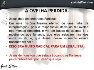 A OVELHA PERDIDA.
• Jesus dá a entender aos Fariseus.
• Em uma história bizarra (dentro de uma linha de
interpretação), pois o responsável deixa as 99 ovelha
nos montes (deserto), e vai em busca de apenas 1, e
mostrando aos fariseus, que eles estavam inseridos
entre as 99, e, que Jesus, nesse momento estava
trocando 99 por 1.
• ISSO ERA MUITO RADICAL PARA UM LEGALISTA.
• Jesus demonstrou que estava trocando os Fariseus
pelos publicanos, por um só que seja.
 