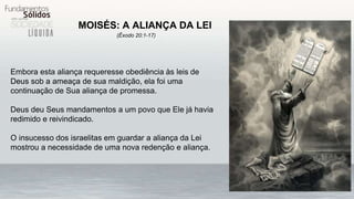 MOISÉS: A ALIANÇA DA LEI
(Êxodo 20:1-17)
Embora esta aliança requeresse obediência às leis de
Deus sob a ameaça de sua maldição, ela foi uma
continuação de Sua aliança de promessa.
Deus deu Seus mandamentos a um povo que Ele já havia
redimido e reivindicado.
O insucesso dos israelitas em guardar a aliança da Lei
mostrou a necessidade de uma nova redenção e aliança.
 