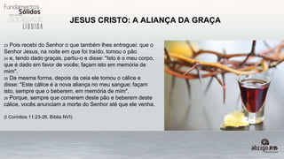 JESUS CRISTO: A ALIANÇA DA GRAÇA
23 Pois recebi do Senhor o que também lhes entreguei: que o
Senhor Jesus, na noite em que foi traído, tomou o pão
24 e, tendo dado graças, partiu-o e disse: "Isto é o meu corpo,
que é dado em favor de vocês; façam isto em memória de
mim".
25 Da mesma forma, depois da ceia ele tomou o cálice e
disse: "Este cálice é a nova aliança no meu sangue; façam
isto, sempre que o beberem, em memória de mim".
26 Porque, sempre que comerem deste pão e beberem deste
cálice, vocês anunciam a morte do Senhor até que ele venha.
(I Coríntios 11:23-26, Bíblia NVI)
 