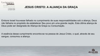 JESUS CRISTO: A ALIANÇA DA GRAÇA
Embora Israel houvesse falhado no cumprimento de suas responsabilidades sob a aliança, Deus
não falharia no propósito de estabelecer Seu povo em uma grande nação. Esta última aliança de
Deus pode ser designada de Aliança da Graça ou Consumação.
A essência desse cumprimento encontra-se na pessoa de Jesus Cristo, o qual, através de seu
sangue, consumou a aliança.
 