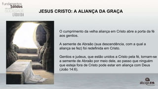 JESUS CRISTO: A ALIANÇA DA GRAÇA
O cumprimento da velha aliança em Cristo abre a porta da fé
aos gentios.
A semente de Abraão (sua descendência, com a qual a
aliança se fez) foi redefinida em Cristo.
Gentios e judeus, que estão unidos a Cristo pela fé, tornam-se
a semente de Abraão por meio dele, ao passo que ninguém
que esteja fora de Cristo pode estar em aliança com Deus
(João 14:6).
 