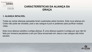 CARACTERÍSTICAS DA ALIANÇA DA
GRAÇA
1. ALIANÇA INFALÍVEL
Todas as outras alianças passadas foram quebradas pelos homens. Esta nova aliança em
Cristo não pode ser anulada, pois o seu sangue é puro e poderoso para purificar nossas
vidas.
Esta nova aliança substitui a antiga aliança. É uma aliança superior à antiga por que não foi
feita por homens pecadores e sim por Deus encarnado em Jesus e seu sangue não tinha
pecado.
 