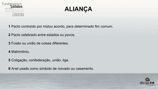 ALIANÇA
1 Pacto contraído por mútuo acordo, para determinado fim comum.
2 Pacto celebrado entre estados ou povos.
3 Fusão ou união de coisas diferentes.
4 Matrimônio.
5 Coligação, confederação, união, liga.
6 Anel usado como símbolo de noivado ou casamento.
 
