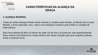 CARACTERÍSTICAS DA ALIANÇA DA
GRAÇA
3. ALIANÇA INVISÍVEL
Todas as outras alianças tinham sinais visíveis (o cordeiro para Abraão, as tábuas da Lei para
Moisés, o trono para Davi, etc.), mas a nova aliança é invisível, pois é feita no coração de
cada pessoa.
Esta nova aliança foi feita no interior de cada um de nós e só pode ser vista espiritualmente.
Deus marcou sua Palavra em nossa mente e em nosso coração para que ninguém pudesse
entrar e arrancar de lá.
 