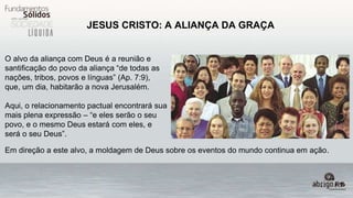 JESUS CRISTO: A ALIANÇA DA GRAÇA
O alvo da aliança com Deus é a reunião e
santificação do povo da aliança “de todas as
nações, tribos, povos e línguas” (Ap. 7:9),
que, um dia, habitarão a nova Jerusalém.
Aqui, o relacionamento pactual encontrará sua
mais plena expressão – “e eles serão o seu
povo, e o mesmo Deus estará com eles, e
será o seu Deus”.
Em direção a este alvo, a moldagem de Deus sobre os eventos do mundo continua em ação.
 