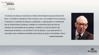 “A estrutura da aliança compreende a inteira administração da graça soberana de
Deus. O ministério celestial de Cristo continua a ser o do mediador da nova aliança.
A salvação é a salvação da aliança; a justificação, a regeneração e a santificação
são as misericórdias da aliança; a eleição foi a escolha de Deus dos futuros
membros da comunidade de sua aliança; o batismo e a Ceia do Senhor são
ordenanças da aliança; a Lei de Deus é a lei da aliança, e sua observância é a
expressão mais verdadeira da gratidão pela aliança da graça e de lealdade a Deus.”
- James Innel Packer
 