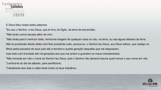 E Deus falou todas estas palavras:
"Eu sou o Senhor, o teu Deus, que te tirou do Egito, da terra da escravidão.
"Não terás outros deuses além de mim.
"Não farás para ti nenhum ídolo, nenhuma imagem de qualquer coisa no céu, na terra, ou nas águas debaixo da terra.
Não te prostrarás diante deles nem lhes prestarás culto, porque eu, o Senhor teu Deus, sou Deus zeloso, que castigo os
filhos pelos pecados de seus pais até a terceira e quarta geração daqueles que me desprezam,
mas trato com bondade até mil gerações aos que me amam e guardam os meus mandamentos.
"Não tomarás em vão o nome do Senhor teu Deus, pois o Senhor não deixará impune quem tomar o seu nome em vão.
"Lembra-te do dia de sábado, para santificá-lo.
Trabalharás seis dias e neles farás todos os teus trabalhos,
 