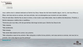 mas o sétimo dia é o sábado dedicado ao Senhor teu Deus. Nesse dia não farás trabalho algum, nem tu, nem teus filhos ou
filhas, nem teus servos ou servas, nem teus animais, nem os estrangeiros que morarem em tuas cidades.
Pois em seis dias o Senhor fez os céus e a terra, o mar e tudo o que neles existe, mas no sétimo dia descansou. Portanto, o
Senhor abençoou o sétimo dia e o santificou.
"Honra teu pai e tua mãe, a fim de que tenhas vida longa na terra que o Senhor teu Deus te dá.
"Não matarás.
"Não adulterarás.
"Não furtarás.
"Não darás falso testemunho contra o teu próximo.
"Não cobiçarás a casa do teu próximo. Não cobiçarás a mulher do teu próximo, nem seus servos ou servas, nem seu boi ou
jumento, nem coisa alguma que lhe pertença".
Êxodo 20:1-17
 