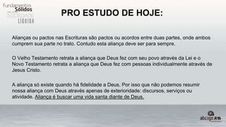 PRO ESTUDO DE HOJE:
Alianças ou pactos nas Escrituras são pactos ou acordos entre duas partes, onde ambos
cumprem sua parte no trato. Contudo esta aliança deve ser para sempre.
O Velho Testamento retrata a aliança que Deus fez com seu povo através da Lei e o
Novo Testamento retrata a aliança que Deus fez com pessoas individualmente através de
Jesus Cristo.
A aliança só existe quando há fidelidade a Deus. Por isso que não podemos resumir
nossa aliança com Deus através apenas de exterioridade: discursos, serviços ou
atividade. Aliança é buscar uma vida santa diante de Deus.
 