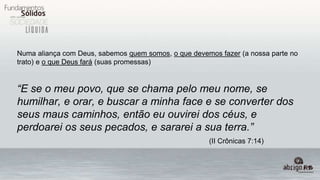 Numa aliança com Deus, sabemos quem somos, o que devemos fazer (a nossa parte no
trato) e o que Deus fará (suas promessas)
“E se o meu povo, que se chama pelo meu nome, se
humilhar, e orar, e buscar a minha face e se converter dos
seus maus caminhos, então eu ouvirei dos céus, e
perdoarei os seus pecados, e sararei a sua terra.”
(II Crônicas 7:14)
 