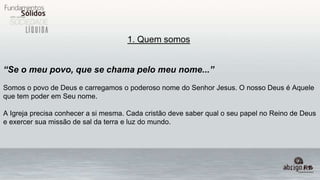 1. Quem somos
“Se o meu povo, que se chama pelo meu nome...”
Somos o povo de Deus e carregamos o poderoso nome do Senhor Jesus. O nosso Deus é Aquele
que tem poder em Seu nome.
A Igreja precisa conhecer a si mesma. Cada cristão deve saber qual o seu papel no Reino de Deus
e exercer sua missão de sal da terra e luz do mundo.
 