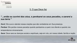 3. O que Deus faz
“...então eu ouvirei dos céus, e perdoarei os seus pecados, e sararei a
sua terra.”
Ouvir: Ele ouve e atende nossas orações que são verdadeiras em Sua presença.
Perdoar: Ele perdoa nossos pecados quando perdoamos a quem nos ofende e quando nos
arrependemos sinceramente.
Sarar: Deus sara as doenças sociais e espirituais, seja em nós, em nossa cidade, família e nação.
 