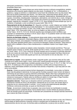 abençoado grandemente o impulso missionário da Igreja Adventista e de todas pessoas sinceras
envolvidas nessa obra.
Declínio religioso - Ao mesmo tempo que vemos tantos recursos e esforços evangelísticos, também
assistimos uma crescente apatia religiosa nos dias atuais. A exaltação do “eu”, o individualismo, a
ganância, o apego ao dinheiro e o materialismo nunca foram tão evidentes como nos dias atuais. Mas
tudo isso já estava profetizado pelo Senhor, "nos últimos dias, sobrevirão tempos difíceis, pois os
homens serão egoístas, avarentos, jactanciosos, arrogantes, blasfemadores, desobedientes aos pais,
ingratos, irreverentes, desafeiçoados, implacáveis, caluniadores, sem domínio de si, cruéis, inimigos do
bem, traidores, atrevidos, enfatuados, mais amigos dos prazeres que amigos de Deus, tendo forma de
piedade, negando-lhe, entretanto, o poder” (II Tim. 3:1-5). Jesus também já havia avisado que "por se
multiplicar a iniqüidade, o amor se esfriará de quase todos” (Mat. 24:12).
Ressurgimento da fera de Apocalipse 13 - Segundo a profecia, o poder religioso que recebeu “ferida
mortal" no final dos 1.260 dias seria curado (Apocalipse 11 e 12) e passaria a operar “com todo poder,
e sinais, e prodígios da mentira” (II Tess. 2:9) e então “toda a Terra se maravilhou, seguindo a
besta” (Apoc. 13:3). Esse poder então, se uniria ao dragão e ao falso profeta e “enganaria a
muitos” (Apoc. 16:13-14; 13:13-14). Somente aqueles cuja orientação provém da Bíblia e que
“guardam os mandamentos de Deus e a fé em Jesus” (Apoc.14:12) poderão resistir com êxito a essa
arrasadora e enganosa confederação.
Declínio da liberdade religiosa - O ressurgimento desse poder aliado a essa tríplice união afetará
drasticamente o cristianismo. A liberdade religiosa, obtida a grande custo, assegurada pela separação
entre Igreja e Estado, será solapada e finalmente abolida. Com o apoio de poderosos governantes
civis, este poder apóstata tentará impor a sua forma de adoração a todas as pessoas. Todos terão de
decidir entre a lealdade a Deus e Seus mandamentos e a lealdade à besta e sua imagem (Apoc.
14:6-12).
A pressão para que a pessoa se adapte a estas imposições, incluirá coerção econômica: “Para que
ninguém possa comprar ou vender, senão aquele que tem a marca, o nome da besta, ou o número do
seu nome” (Apoc. 13:17). Com o decorrer do tempo aqueles que se recusarem à submisão defrontar-
se-ão com a pena de morte (Apoc. 13:15). Durante esse tempo de provação final Deus intervirá em
favor de; Seu povo e livrará todo aquele que tiver seu nome escrito no livro da vida (Dan. 12:1; cf.
Apoc. 3:5; 20:15).
Sinais entre as nações - Jesus apresentou ainda o seguinte quadro, que ocorreria antes de Sua volta:
“Levantar-se-á nação contra nação, e reino, contra reino; haverá grandes terremotos, epidemias e fome
em vários lugares, coisas espantosas e também grandes sinais do céu” (Luc. 21:10 e 11; cf. Mar. 13:7 e S;
Mat. 24:7). À medida que o fim se aproxima e se intensifica o conflito entre as forças divinas e as
satânicas, essas calamidades também se tornarão mais severas e freqüentes, o que hoje pode ser visto
como nunca dantes.
Guerras - Embora as guerras sempre tenham desgraçado a humanidade, nunca antes na História
foram elas tão globais e destrutivas. As duas guerras mundiais causaram maior número de baixas e
sofrimentos do que todas as guerras anteriores combinadas. Muitos vêem hoje a perspectiva de um
novo conflito de extensão mundial. Sempre que temos a impressão que haverá paz afinal, surgem
noticias de novas guerra. Falando sobre os conflitos em aberto no mundo hoje, o Papa Francisco
declarou essa semana que estamos vivendo a terceira guerra mundial.
Desastres naturais - Parece que os desastres sofreram acentuado aumento nos últimos anos.
Cataclismas recentes da Terra e da atmosfera, sobrepondo-se um ao outro, têm levado alguns a
perguntar-se se a natureza perdeu o controle – e se o mundo está experimentando alterações
climáticas e estruturais profundas, as quais se intensificarão no futuro.
Fomes - Já ocorreram muitas fomes no passado, mas nunca haviam se manifestado na escala
presenciada durante o presente século. Nunca dantes tivera o mundo milhões de pessoas sofrendo
tanto de inanição quanto de subnutrição. A extensão sem precedentes da inanição assinala claramente
que o retorno de Cristo é iminente.
Enquanto muitos pregam que a humanidade está evoluindo, não é isso que vemos no dia a dia. Embora a
ciência esteja se desenvolvendo e trazendo conforto e soluções para os problemas da vida, os
relacionamentos vão de mal a pior. As famílias estão se desfazendo, os pais já não se sentem mais tão
 