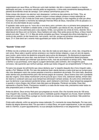 responsáveis por seus filhos, os filhos por outro lado também não têm o mesmo respeito e a mesma
dedicação aos pais, os recursos naturais estão se esgotando, o clima está visivelmente desequilibrado, o
planeta dá evidentes sinais de cansaço. Com certeza caminhamos para o fim.
Estas coisas não devem nos alarmar nem desesperar. Lembre-se das palavras de Cristo, "Ora, ao
começarem estas coisas a suceder, exultai e erguei a vossa cabeça; porque a vossa redenção se
aproxima” Lucas 21:28. A vinda de Cristo será o evento mais glorioso e mais magnifico já visto por olhos
humanos. Será também o momento da redenção final dos filhos de Deus, marcando o fim do pecado e o
início de uma eternidade de paz e justiça.
O apóstolo João conta que viu "novo céu e nova terra, pois o primeiro céu e a primeira terra passaram, e o
mar já não existe. Vi também a cidade santa, a nova Jerusalém, que descia do céu, da parte de Deus,
ataviada como noiva adornada para o seu esposo. Então, ouvi grande voz vinda do trono, dizendo: Eis o
tabernáculo de Deus com os homens. Deus habitará com eles. Eles serão povos de Deus, e Deus mesmo
estará com eles.” Apoc. 21:1-3. Mas ele ainda completa que Deus "enxugará dos olhos toda lágrima, e a
morte já não existirá, já não haverá luto, nem pranto, nem dor, porque as primeiras coisas passaram.”
Apoc. 21:4. Este deve ser o evento mais aguardado por todos os filhos do Senhor.
"Quando" Cristo virá?
A Bíblia nos dá a certeza de que Cristo virá, mas não diz nada se será daqui um, cinco, dez, cinquenta ou
cem anos. Deus sabe o quanto somos ansiosos e ao mesmo tempo relapsos, e que um ano de espera,
para muitos, seria motivo de desânimo enquanto para outros de desespero. Os discípulos já esperavam
que Cristo voltasse em seus dias, mas dormiram no Senhor sem ver o cumprimento dessa promessa.
Muitos falam em desistir por entender que demora muito, mas ela acontecerá no tempo certo. "Não retarda
o Senhor a sua promessa, como alguns a julgam demorada; pelo contrário, ele é longânimo para
convosco, não querendo que nenhum pereça, senão que todos cheguem ao arrependimento” II Pedro 3:9.
Foi para nos poupar de sofrimento que Jesus declarou que “a respeito daquele dia e hora ninguém sabe…
senão o Pai” (Mateus 24:36). Por isso não podemos fazer alarde demais a cada sinal que se cumpre para
não criar desespero vazio nas outras pessoas e levá-los a desistirem da jornada. Por outro lado, devemos
estar atentos aos acontecimentos para não sermos pegos de surpresa. Jesus ilustrou isso com a parábola
das dez virgens. Cinco delas mantiveram uma fé pura de que o noivo viria, estiveram alertas, tinham óleo
de reserva e cuidavam para que suas lamparinas estivessem sempre acesas. As outra cinco entenderam
que iria demorar e que estavam perdendo tempo, assim deitaram e dormiram. Suas lamparinas apagaram
e quando o noivo chegou não tinham mais óleo para as lâmpadas. Perderam as bodas. Esse óleo
represento o Espírito Santo. Precisamos recebê-Lo a cada dia de nossa vida, precisamos estar todos os
dias preparados para a vinda do Senhor.
Antes do dilúvio, Deus enviou Noé para que pregasse ao mundo. Ele o fez durante cerca de 100 anos,
mas ninguém deu ouvidos, só acordaram para a realidade quando chegaram as chuvas. Assim também
Deus tem enviado Seus filhos a pregar ao mundo sobre as coisas que hão de acontecer. Não podemos
deixar passar despercebidos.
Cristo está voltando, enfim se aproxima nossa redenção. É o momento de nossa libertação. Por isso com
brados de alegria devemos dizer "Eis que este é o nosso Deus, em quem esperávamos, e ele nos salvará;
este é o Senhor, a quem aguardávamos; na sua salvação exultaremos e nos alegraremos.” Isaías 25:9
 