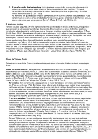 2. A transformação dos justos vivos: Logo depois da ressurreição, ocorre a transformação dos
justos que estiverem vivos sobre a face da Terra por ocasião da volta de Cristo. “Porque é
necessário que este corpo corruptível se revista da incorruptibilidade, e que o corpo mortal se
revista da imortalidade” (I Cor. 15:53).
No momento em que todos os filhos do Senhor estiverem reunidos (mortos ressuscitados e vivos
transformados) seremos então arrebatados "entre nuvens, para o encontro do Senhor nos ares, e,
assim, estaremos para sempre com o Senhor” (I Tess. 4:17; cf. Heb. 11:39 e 40).
A Morte dos Ímpios
Para os salvos o Segundo Advento representará uma oportunidade de alegria e libertação, mas para os
que rejeitaram a salvação será um tempo de angústia. Eles resistiram ao amor de Cristo e aos Seus
convites de salvação durante tanto tempo que se deixaram enfeitiçar pelas ilusões enganadoras (II Tess.
2:9-12; Rom. 28-32). Quando virem Aquele a quem rejeitaram, vindo sobre as nuvens como Rei dos reis e
Senhor dos senhores, saberão que terá chegado a hora de sua própria destruição. Esmagados pelo terror
e desespero, clamarão às rochas inanimadas que os protejam (Apoc. 6:16 e 17).
Nessa oportunidade, Deus destruirá Babilônia, a união de todas as religiões apóstatas. Ela “será
consumida no fogo” (Apoc. 18:8). O líder dessa confederação – o mistério da iniqüidade, o homem do
pecado – a este “o Senhor Jesus matará com o sopro de Sua boca e o destruirá pela manifestação de Sua
vinda” (II Tess. 2:8). Os poderes responsáveis pela imposição da marca da besta (veja o capítulo 12 deste
livro) serão “lançados no lago de fogo e enxofre”. O restante dos maus serão “mortos com a espada que
saía da boca dAquele que estava montado no cavalo” – Jesus Cristo o Senhor (Apoc. 119:20 e 21).
Sinais da Volta de Cristo
Falando sobre sua vinda, Cristo nos deixou sinais para nossa orientação. Podemos dividir os sinais por
áreas:
Sinais no Mundo Natural: Jesus predisse: “Haverá sinais no Sol, na Lua e nas estrelas” (Luc. 21:25),
especificando que “o Sol escurecerá, a Lua não dará sua claridade, as estrelas cairão do firmamento, e os
poderes dos céus serão abalados. Então, verão o Filho do homem vir nas nuvens, com grande poder e
glória” (Mar. 13:24-26). Adicionalmente, João viu um grande terremoto que precederia a manifestação dos
sinais no Céu (Apoc. 6:12). Todos esses sinais haveriam de assinalar o inicio do período que a Bíblia
chama de “tempo do fim” ou “últimos dias” (Daniel 12; Atos 2:17; II Tim. 3).
Terremotos - Em cumprimento a essa profecia, “o maior de todos os terremotos conhecidos” ocorreu
em 1º de novembro de 1755. Conhecido como o terremoto de Lisboa, seus efeitos foram observados
na Europa, África e América, cobrindo uma área de mais de 46 milhões de quilômetros quadrados. Seu
poder destruidor centralizou-se em Lisboa, Portugal, onde, em questão de minutos, arrasou edifícios
públicos e residenciais, causando milhares de mortes. Muitos reconheceram isso como sendo um sinal
do fim e passaram a dar séria consideração ao julgamento de Deus e aos últimos dias, e a
consequência disso foi que muitos começaram a estudar as profecias.
O sol e as estrelas - Vinte e cinco anos mais tarde, ocorreu o próximo sinal mencionado na profecia –
o escurecimento do Sol e da Lua. Em cumprimento à profecia de Cristo, o dia 19 de maio de 1780
testemunhou uma extraordinária escuridão na porção nordeste do continente norte-americano.
Rememorando esse evento, Timothy Dwight, presidente da Universidade de Yale, disse: “O dia 19 de
maio de 1780 foi memorável. Candeeiros foram acesos em muitas casas; os pássaros silenciaram e
desapareceram, e as galinhas retiraram- se para os poleiros. ... A opinião geral prevalecente era de
que o dia do juízo havia chegado.” (Timothy, Dwight, citado in Connecticut Historical Collections,
compilação de John W. Barber, 2a edição (New Haven, CT: Durrie e Peck e J. W. Barber, 1836), pág.
403; citado em Source Book, pág. 316.)
Samuel Williams, de Harvard, relatou que a escuridão “aproximou-se com as nuvens do sudoeste
‘entre as 10 e as 11 horas da manhã e prosseguiu até a meia- noite seguinte’, variando de intensidade
e duração em diferentes lugares. Em algumas localidades ‘as pessoas não conseguiam enxergar o
suficiente como para ler escrita comum ao ar livre’”. Na opinião de Samuel Tenny, “a escuridão daquela
noite foi provavelmente a maior jamais observada desde que o Todo- poderoso deu origem à luz. ... Se
todos os corpos celestes luminosos do Universo tivessem sido envoltos em nuvens impenetráveis, ou
eliminados da existência, a escuridão não poderia ter sido mais completa”. (Samuel Williams, “An
 