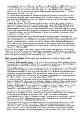 Account of a Very Uncommon Darkness in the State of New-England, May 19, 1780”, in Memoirs of the
American Academy of Arts and Sciences: to the End of the Year 1783 (Boston, MA: Adams e Nourse,
1785), vol. 1, págs. 234 e 235; Cf. Source Book, pág. 315 e Carta a Samuel Tenny, Exeter [NH],
dezembro de 1785, in Collections of the Massachusetts Historical Society for theYear 1792 (Boston,
MA: Belknap e Hall, 1792), vol. 1, pág. 97)
Às 9 horas da noite ergueu-se a Lua, mas a escuridão persistiu até à meia- noite. Quando a Lua se
tornou visível, sua aparência era como de sangue. João, o revelador, profetizara os extraordinários
eventos deste dia. Depois do terremoto, escreveu ele, o Sol tornar-se-ia “negro como saco de crina, a
Lua... como sangue” (Apoc. 6:12).
A queda das estrelas - Tanto Cristo quanto João profetizaram a queda das estrelas, indicando o
evento como um outro sinal do breve aparecimento de Cristo (Apoc. 6:13; cf. Mat. 24:29). O grande
chuveiro de meteoros ocorrido em 13 de novembro de 1833 – o mais extraordinário espetáculo de
estrelas cadentes de que há registro – cumpriu essa profecia. Estimou-se que um observador isolado
poderia haver contado em média cerca de 60.000 meteoros por hora. O fenômeno foi observado desde
o Canadá até o México, e do meio do Atlântico até o Pacífico; muitos cristãos reconheceram nele o
cumprimento da profecia bíblica.
Uma testemunha ocular disse que “dificilmente se poderia perceber no céu um espaço que não
estivesse instantaneamente ocupado por essas estrelas cadentes, tampouco se poderia perceber entre
elas qualquer diferença particular no tocante à aparência, embora por vezes elas se projetassem em
grupos – trazendo à memória a ‘figueira que lança de si os seus frutos, quando sacudida por forte
vento’”. (Fenômenos conforme observados em Bowling Green, relatados no Salt River Journal de 20
de novembro de 1780, segundo citação de American Journal of Science and Arts, edição de Benjamin
Silliman, 25 (1834), pág. 382)
Jesus disse: “Ao começarem estas coisas a suceder, exultai e erguei a vossa cabeça; porque a vossa
redenção se aproxima.” E acrescentou: “Vede a figueira e todas as árvores. Quando começam a brotar,
vendo-o, sabeis, por vós mesmos, que o verão está próximo. Assim também, quando virdes acontecerem
estas coisas, sabei que está próximo o reino de Deus” (Luc. 21:28-31).
Sinais no mundo religioso: A profecia alertou que acontecimentos no ambiente religioso também
marcariam Sua vinda.
Um grande despertamento religioso - ao terminar de escrever seu livro, Daniel recebeu a ordem de
selar seu livro até o “tempo do fim” (Daniel 12:4), ou seja, quando as profecias de Daniel começaram a
ser estudadas e compreendidas indicava que já estávamos nos “últimos dias”.
O livro de Apocalipse também revela que surgiria um grande movimento religioso de extensão mundial,
ocorrendo antes do Segundo Advento. Na visão dada a João, um anjo que anuncia a volta de Cristo
simboliza este movimento: “Vi outro anjo voando pelo meio do Céu, tendo um evangelho eterno para
pregar aos que se assentam sobre a Terra, e a cada nação, e tribo, e língua, e povo, dizendo, em
grande voz: Temei a Deus e dai-Lhe glória, pois é chegada a hora do Seu juízo; e adorai Aquele que
fez o Céu, e a Terra, e o mar, e as fontes das águas” (Apoc. 14:6 e 7).
A própria mensagem indica quando ela deveria ser pregada. O evangelho eterno tem sido pregado ao
longo dos séculos. Mas esta mensagem, enfatizando o aspecto do juízo dentro do evangelho, somente
poderia ser pregada no tempo do fim, pois seria então verdade que “é chegada a hora do Seu juízo”
Pregação do Evangelho - Cristo disse que “este evangelho do reino será pregado por todo o mundo,
para testemunho a todas as nações. Então virá o fim” (Mat. 24:14). E Pedro estimula os crentes:
“esperando e apressando a vinda do Dia de Deus” (II Ped. 3:12).
As estatísticas referentes à tradução e distribuição da Bíblia nos dão conta do crescimento do
testemunho do evangelho. Em 1900, a Bíblia achava-se disponível em 537 idiomas. Os dados atuais
contam que já está traduzida – no todo ou em parte – para 2.544 idiomas, representando
aproximadamente 97 por cento da população do mundo. Semelhantemente, a distribuição anual das
Escrituras passou de 5,4 milhões de exemplares em 1900 para cerca de 83 milhões de Bíblias e
aproximadamente meio bilhão de porções da Bíblia hoje.
O cristianismo também conta com uma variedade enorme de recursos para utilizar em sua missão:
agências de serviços, instituições médicas e educacionais, obreiros nacionais e estrangeiros,
emissoras de rádio e televisão, sites de internet, aplicativos para tablets e smartphones, e vultosos
meios financeiros. Utilizados sob a orientação do Espírito Santo, esses recursos jamais igualados
poderão tornar realidade o alvo de evangelizar todo o mundo em nossos dias. O Espírito Santo tem
 