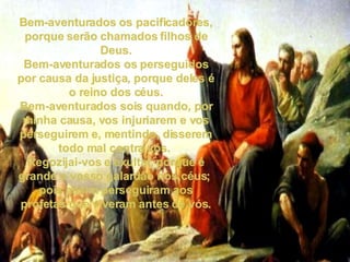 Bem-aventurados os pacificadores, porque serão chamados filhos de Deus. Bem-aventurados os perseguidos por causa da justiça, porque deles é o reino dos céus. Bem-aventurados sois quando, por minha causa, vos injuriarem e vos perseguirem e, mentindo, disserem todo mal contra vós.  Regozijai-vos e exultai, porque é grande o vosso galardão nos céus;  pois assim perseguiram aos profetas que viveram antes de vós. 