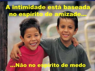 A intimidade está baseada
no espírito de amizade...
...Não no espírito de medo
 