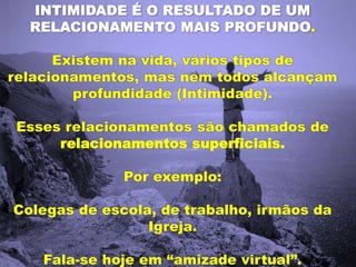INTIMIDADE É O RESULTADO DE UM
RELACIONAMENTO MAIS PROFUNDO.
Existem na vida, vários tipos de
relacionamentos, mas nem todos alcançam
profundidade (Intimidade).
Esses relacionamentos são chamados de
relacionamentos superficiais.
Por exemplo:
Colegas de escola, de trabalho, irmãos da
Igreja.
Fala-se hoje em “amizade virtual”.
 