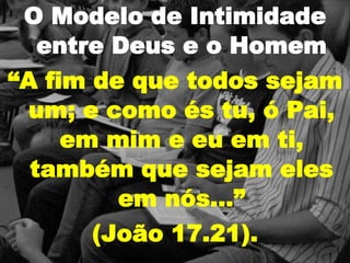 O Modelo de Intimidade
entre Deus e o Homem
“A fim de que todos sejam
um; e como és tu, ó Pai,
em mim e eu em ti,
também que sejam eles
em nós…”
(João 17.21).
 