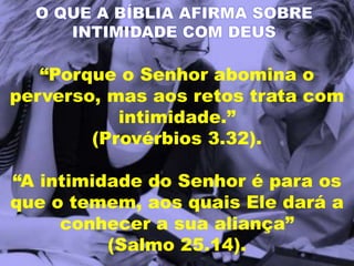“Porque o Senhor abomina o
perverso, mas aos retos trata com
intimidade.”
(Provérbios 3.32).
“A intimidade do Senhor é para os
que o temem, aos quais Ele dará a
conhecer a sua aliança”
(Salmo 25.14).
O QUE A BÍBLIA AFIRMA SOBRE
INTIMIDADE COM DEUS
 