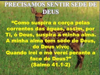 PRECISAMOS SENTIR SEDE DE
DEUS
“Como suspira a corça pelas
correntes das águas, assim, por
Ti, ó Deus, suspira a minha alma.
A minha alma tem sede de Deus,
do Deus vivo;
Quando irei e me verei perante a
face de Deus?”
(Salmo 41.1-2)
 