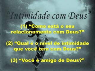 (1) “Como está o seu
relacionamento com Deus?”
(2) “Qual é o nível de intimidade
que você tem com Deus?”
(3) “Você é amigo de Deus?”
 