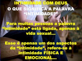INTIMIDADE COM DEUS
O QUE SIGNIFICA A PALAVRA
“INTIMIDADE?”
Para muitas pessoas a palavra
“intimidade” está ligada, apenas à
vida sexual...
Esse é apenas um dos aspectos
da “intimidade”, refere-se à
intimidade FÍSICA E
EMOCIONAL...
 