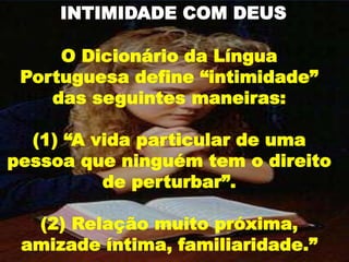 O Dicionário da Língua
Portuguesa define “intimidade”
das seguintes maneiras:
(1) “A vida particular de uma
pessoa que ninguém tem o direito
de perturbar”.
(2) Relação muito próxima,
amizade íntima, familiaridade.”
INTIMIDADE COM DEUS
 