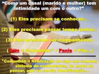 “Como um casal (marido e mulher) tem
intimidade um com o outro?”
(1) Eles precisam se conhecer...
(2) Eles precisam passar tempo juntos..
(3) Eles precisam ser companheiros
(Com = Comunhão* + Panis = Pão...)
----------------------------------------------------------------
*Comunhão = Realização de algo em comum;
sintonia de sentimentos, de modo de
pensar, agir ou sentir; identificação...
 