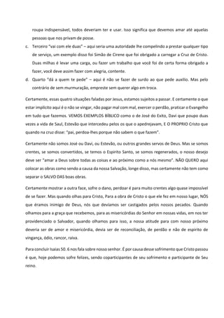 roupa indispensável, todos deveriam ter e usar. Isso significa que devemos amar até aquelas
pessoas que nos privam de posse.
c. Terceiro “vai com ele duas” – aqui seria uma autoridade lhe compelindo a prestar qualquer tipo
de serviço, um exemplo disso foi Simão de Cirene que foi obrigado a carregar a Cruz de Cristo.
Duas milhas é levar uma carga, ou fazer um trabalho que você foi de certa forma obrigado a
fazer, você deve assim fazer com alegria, contente.
d. Quarto “dá a quem te pede” – aqui é não se fazer de surdo ao que pede auxilio. Mas pelo
contrário de sem murmuração, empreste sem querer algo em troca.
Certamente, essas quatro situações faladas por Jesus, estamos sujeitos a passar. E certamente o que
estar implícito aqui é o não se vingar, não pagar mal com mal, exercer o perdão, praticar o Evangelho
em tudo que fazemos. VEMOS EXEMPLOS BÍBLICO como o de José do Exito, Davi que poupo duas
vezes a vida de Saul, Estevão que intercedeu pelos os que o apedrejavam, E O PROPRIO Cristo que
quando na cruz disse: “pai, perdoa-lhes porque não sabem o que fazem”.
Certamente não somos José ou Davi, ou Estevão, ou outros grandes servos de Deus. Mas se somos
crentes, se somos convertidos, se temos o Espirito Santo, se somos regenerados, o nosso desejo
deve ser “amar a Deus sobre todas as coisas e ao próximo como a nós mesmo”. NÃO QUERO aqui
colocar as obras como sendo a causa da nossa Salvação, longe disso, mas certamente não tem como
separar o SALVO DAS boas obras.
Certamente mostrar a outra face, sofre o dano, perdoar é para muito crentes algo quase impossível
de se fazer. Mas quando olhas para Cristo, Para a obra de Cristo o que ele fez em nosso lugar, NÓS
que éramos inimigo de Deus, nós que devíamos ser castigados pelos nossos pecados. Quando
olhamos para a graça que recebemos, para as misericórdias do Senhor em nossas vidas, em nos ter
providenciado o Salvador, quando olhamos para isso, a nossa atitude para com nosso próximo
deveria ser de amor e misericórdia, devia ser de reconciliação, de perdão e não de espirito de
vingança, ódio, rancor, raiva.
Para concluir Isaias 50. 6 nos fala sobre nosso senhor. É por causa desse sofrimento que Cristo passou
é que, hoje podemos sofre felizes, sendo coparticipantes de seu sofrimento e participante de Seu
reino.
 