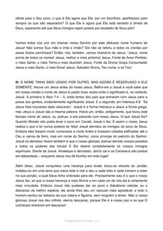 Curta: www.facebook.com/OEstandartede Cristo
oferta para o Seu povo, o que é Ele agora que Ele, por um Sacrifício, aperfeiçoou para
sempre os que são separados? O que Ele é agora que Ele está sentado à direita de
Deus, esperando até que Seus inimigos sejam postos por escabelo de Seus pés?
Vamos todos nos unir em chamar nosso Senhor por este afetuoso nome humano de
Jesus! Não somos Sua mãe e irmã e irmão? Ele não se referiu a todos os crentes por
esses títulos carinhosos? Então, nós, também, vamos chamá-lo de Jesus, “Jesus, nome
acima de todos os nomes! Jesus, melhor e mais próximo! Jesus, Fonte de Amor Perfeito,
o mais Santo, o mais Terno,o mais Querido! Jesus, Fonte da Divina Graça Consumada!
Jesus o mais Santo, o mais Doce! Jesus, Salvador Divino, Teu nome, e só Teu!
III. O NOME TINHA SIDO USADO POR OUTRO, MAS AGORA É RESERVADO A ELE
SOMENTE. Houve um Jesus antes do nosso Jesus. Refiro-me a Josué e você sabe que
em nossa versão o nome de Jesus é usado duas vezes onde o significado é, na verdade,
Josué. A primeira é Atos 7:4 – 5, onde lemos dos pais que entraram com Jesus para a
posse dos gentios, evidentemente significando Josué. E a segunda, em Hebreus 4:8: “Se
Jesus lhes houvesse dado descanso”. Josué é a forma hebraica e Jesus a forma grega,
mas Jesus e Josué são a mesma palavra. Havia um, então, antigamente, que levou este
famoso nome de Jesus, ou Joshua, e era parecido com nosso Jesus. O que Josué fez?
Quando Moisés não podia levar o povo em Canaã, Josué o fez. E assim o nosso Jesus
realiza o que a lei nunca poderia ter feito! Josué derrotou os inimigos do povo de Deus.
Embora eles fossem muito numerosos e muito fortes e tivessem cidades edificadas até o
Céu e carros de ferro, mas em nome do Senhor, como príncipe do exército do Senhor,
Josué os derrotou! Assim também é que o nosso glorioso Joshua derrota nossos pecados
e todos os poderes das trevas! E Ele destrói completamente os nossos inimigos
espirituais. Diante de Josué, Amaleque é derrotado, Jericó cai e os Cananeus são postos
em debandada – enquanto Jesus nos dá triunfos em todo lugar!
Além disso, Josué conquistou uma herança para Israel, levou-os através do Jordão,
instalou-os em uma terra que mana leite e mel e deu a cada tribo e cada homem a estar
na sua porção, a qual Deus tinha ordenado para ele. Precisamente isso é o que o nosso
Jesus faz, só que a nossa herança é mais Divina e em cada um de nós ela é certamente
mais vinculada. Embora Josué não pudesse dar ao povo o Sabatismo celeste, ou o
descanso da melhor espécie, ele ainda lhes deu um repouso mais agradável, e todo o
homem sentou-se debaixo da sua videira e figueira, sem ninguém a temer. Mas o nosso
glorioso Josué nos deu infinito, eterno descanso, porque Ele é a nossa paz e os que O
conhecem entraram em descanso!
 