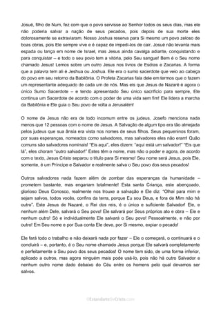 Curta: www.facebook.com/OEstandartede Cristo
Josué, filho de Num, fez com que o povo servisse ao Senhor todos os seus dias, mas ele
não poderia salvar a nação de seus pecados, pois depois de sua morte eles
dolorosamente se extraviaram. Nosso Joshua reserva para Si mesmo um povo zeloso de
boas obras, pois Ele sempre vive e é capaz de impedi-los de cair. Josué não levanta mais
espada ou lança em nome de Israel, mas Jesus ainda cavalga adiante, conquistando e
para conquistar – e todo o seu povo tem a vitória, pelo Seu sangue! Bem é o Seu nome
chamado Jesus! Lemos sobre um outro Jesus nos livros de Esdras e Zacarias. A forma
que a palavra tem ali é Jeshua ou Joshua. Ele era o sumo sacerdote que veio ao cabeça
do povo em seu retorno da Babilônia. O Profeta Zacarias fala dele em termos que o fazem
um representante adequado de cada um de nós. Mas eis que Jesus de Nazaré é agora o
único Sumo Sacerdote – e tendo apresentado Seu único sacrifício para sempre, Ele
continua um Sacerdote de acordo com o poder de uma vida sem fim! Ele lidera a marcha
da Babilônia e Ele guia o Seu povo de volta a Jerusalém!
O nome de Jesus não era de todo incomum entre os judeus. Josefo menciona nada
menos que 12 pessoas com o nome de Jesus. A Salvação de algum tipo era tão almejada
pelos judeus que sua ânsia era vista nos nomes de seus filhos. Seus pequeninos foram,
por suas esperanças, nomeados como salvadores, mas salvadores eles não eram! Quão
comuns são salvadores nominais! “Eis aqui”, eles dizem: “aqui está um salvador!” “Eis que
lá”, eles choram “outro salvador!” Estes têm o nome, mas não o poder e agora, de acordo
com o texto, Jesus Cristo separou o título para Si mesmo! Seu nome será Jesus, pois Ele,
somente, é um Príncipe e Salvador e realmente salva o Seu povo dos seus pecados!
Outros salvadores nada fazem além de zombar das esperanças da humanidade –
prometem bastante, mas enganam totalmente! Esta santa Criança, este abençoado,
glorioso Deus Conosco, realmente nos trouxe a salvação e Ele diz: “Olhai para mim e
sejam salvos, todos vocês, confins da terra, porque Eu sou Deus, e fora de Mim não há
outro”. Este Jesus de Nazaré, o Rei dos reis, é o único e suficiente Salvador! Ele, e
nenhum além Dele, salvará o Seu povo! Ele salvará por Seus próprios ato e obra – Ele e
nenhum outro! Só e individualmente Ele salvará o Seu povo! Pessoalmente, e não por
outro! Em Seu nome e por Sua conta Ele deve, por Si mesmo, expiar o pecado!
Ele fará todo o trabalho e não deixará nada por fazer – Ele o começará, o continuará e o
concluirá – e, portanto, é o Seu nome chamado Jesus porque Ele salvará completamente
e perfeitamente o Seu povo dos seus pecados! O nome tem sido, de uma forma inferior,
aplicado a outros, mas agora ninguém mais pode usá-lo, pois não há outro Salvador e
nenhum outro nome dado debaixo do Céu entre os homens pelo qual devamos ser
salvos.
 