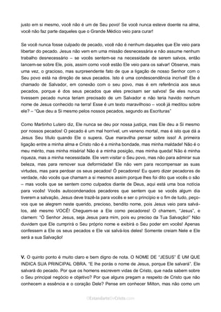Curta: www.facebook.com/OEstandartede Cristo
justo em si mesmo, você não é um de Seu povo! Se você nunca esteve doente na alma,
você não faz parte daqueles que o Grande Médico veio para curar!
Se você nunca fosse culpado de pecado, você não é nenhum daqueles que Ele veio para
libertar do pecado. Jesus não vem em uma missão desnecessária e não assume nenhum
trabalho desnecessário – se vocês sentem-se na necessidade de serem salvos, então
lancem-se sobre Ele, pois, assim como você estão Ele veio para os salvar! Observe, mais
uma vez, o gracioso, mas surpreendente fato de que a ligação de nosso Senhor com o
Seu povo está na direção de seus pecados. Isto é uma condescendência incrível! Ele é
chamado de Salvador, em conexão com o seu povo, mas é em referência aos seus
pecados, porque é dos seus pecados que eles precisam ser salvos! Se eles nunca
tivessem pecado nunca teriam precisado de um Salvador e não teria havido nenhum
nome de Jesus conhecido na terra! Esse é um texto maravilhoso – você já meditou sobre
ele? – “Que deu a Si mesmo pelos nossos pecados, segundo as Escrituras”
Como Martinho Lutero diz, Ele nunca se deu por nossa justiça, mas Ele deu a Si mesmo
por nossos pecados! O pecado é um mal horrível, um veneno mortal, mas é isto que dá a
Jesus Seu título quando Ele o supera. Que maravilha pensar sobre isso! A primeira
ligação entre a minha alma e Cristo não é a minha bondade, mas minha maldade! Não é o
meu mérito, mas minha miséria! Não é a minha posição, mas minha queda! Não é minha
riqueza, mas a minha necessidade. Ele vem visitar o Seu povo, mas não para admirar sua
beleza, mas para remover sua deformidade! Ele não vem para recompensar as suas
virtudes, mas para perdoar os seus pecados! Ó pecadores! Eu quero dizer pecadores de
verdade, não vocês que chamam a si mesmos assim porque lhes foi dito que vocês o são
– mas vocês que se sentem como culpados diante de Deus, aqui está uma boa notícia
para vocês! Vocês autocondenados pecadores que sentem que se vocês algum dia
tiverem a salvação, Jesus deve trazê-la para vocês e ser o princípio e o fim de tudo, peço-
vos que se alegrem neste querido, precioso, bendito nome, pois Jesus veio para salvá-
los, até mesmo VOCÊ! Cheguem-se a Ele como pecadores! O chamem, “Jesus”, e
clamem: “Ó Senhor Jesus, seja Jesus para mim, pois eu preciso da Tua Salvação!” Não
duvidem que Ele cumprirá o Seu próprio nome e exibirá o Seu poder em vocês! Apenas
confessem a Ele os seus pecados e Ele vai salvá-los deles! Somente creiam Nele e Ele
será a sua Salvação!
V. O quinto ponto é muito claro e bem digno de nota. O NOME DE “JESUS” É UM QUE
INDICA SUA PRINCIPAL OBRA. “E lhe porás o nome de Jesus, porque Ele salvará”. Ele
salvará do pecado. Por que os homens escrevem vidas de Cristo, que nada sabem sobre
o Seu principal negócio e objetivo? Por que alguns pregam a respeito de Cristo que não
conhecem a essência e o coração Dele? Pense em conhecer Milton, mas não como um
 